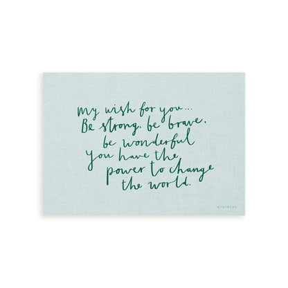 Our My Wish for you art print in hand-written typography in green says MY WISH FOR YOU BE STRONG, BE BRAVE, BE WONDERFUL. YOU HAVE THE POWER TO CHANGE THE WORLD, on a light blue background.